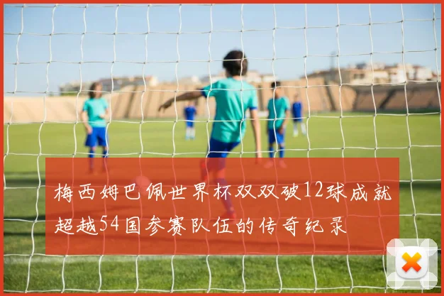 梅西姆巴佩世界杯双双破12球成就超越54国参赛队伍的传奇纪录