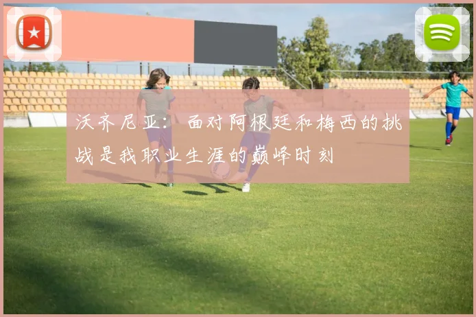 沃齐尼亚：面对阿根廷和梅西的挑战是我职业生涯的巅峰时刻