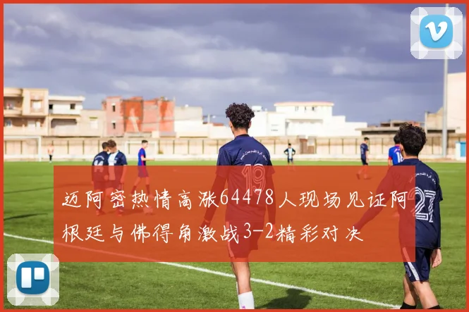 迈阿密热情高涨64478人现场见证阿根廷与佛得角激战3-2精彩对决