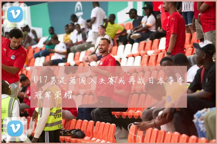 U17男足若闯入决赛或再战日本争夺冠军荣耀