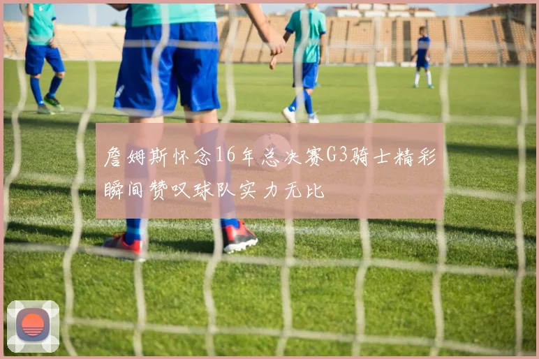 詹姆斯怀念16年总决赛G3骑士精彩瞬间赞叹球队实力无比
