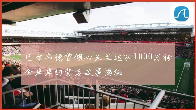 巴尔韦德曾倾心米兰达以1000万转会库库的背后故事揭秘