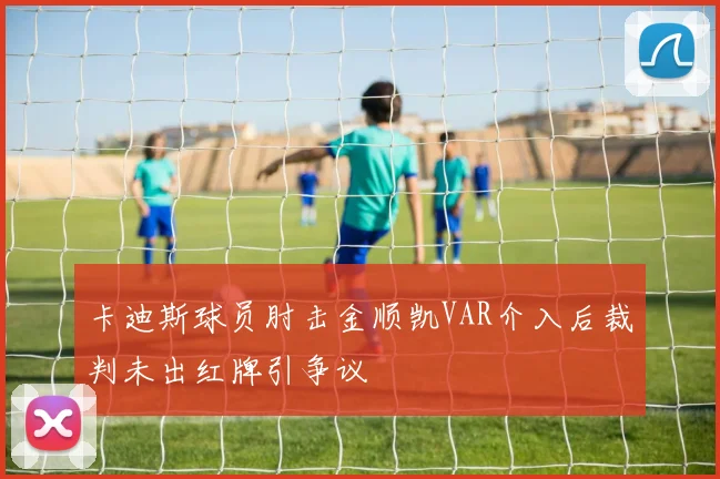卡迪斯球员肘击金顺凯VAR介入后裁判未出红牌引争议