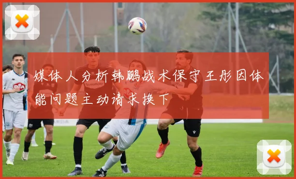 媒体人分析韩鹏战术保守王彤因体能问题主动请求换下