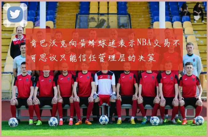 肯巴沃克向黄蜂球迷表示NBA交易不可思议只能信任管理层的决策