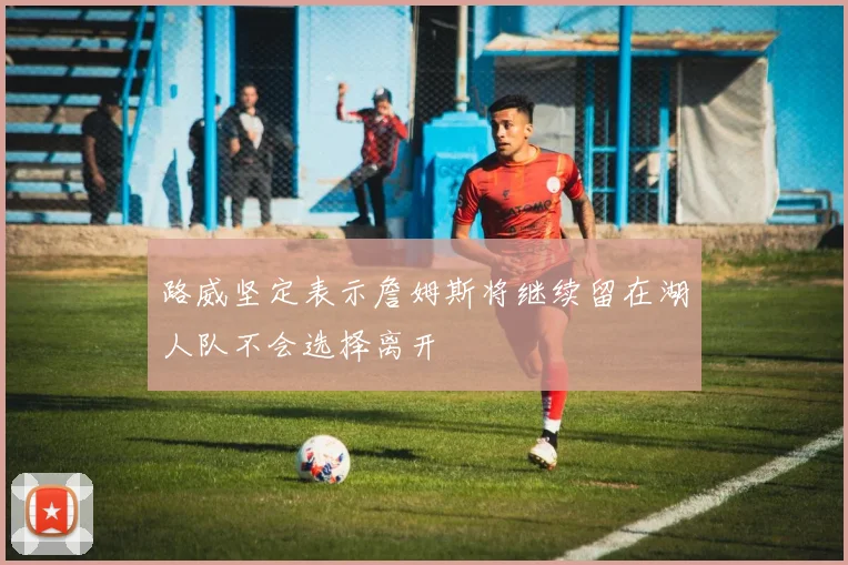 路威坚定表示詹姆斯将继续留在湖人队不会选择离开