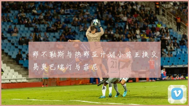 那不勒斯与热那亚计划小将互换交易奥巴瑞汀与菲尼