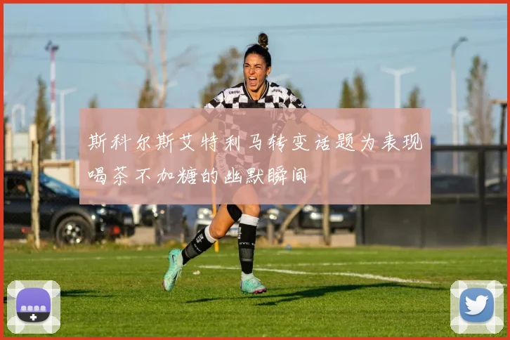 斯科尔斯艾特利马转变话题为表现喝茶不加糖的幽默瞬间