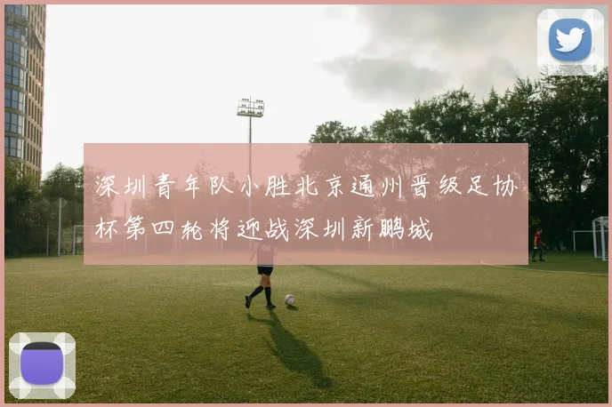 深圳青年队小胜北京通州晋级足协杯第四轮将迎战深圳新鹏城