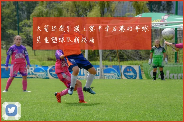 火箭逆袭引援上赛季季后赛对手球员重塑球队新格局