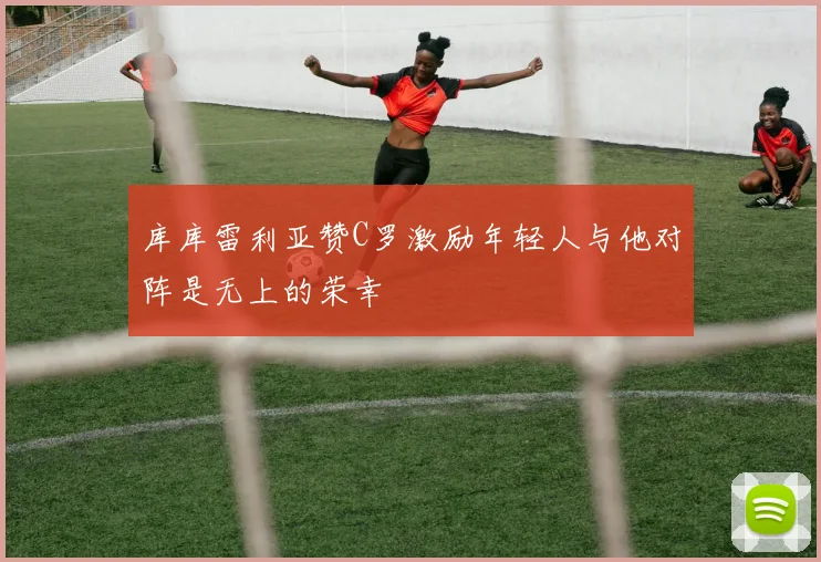 库库雷利亚赞C罗激励年轻人与他对阵是无上的荣幸