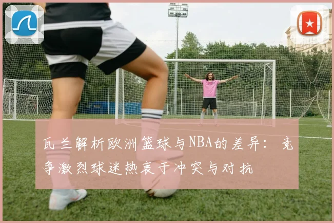 瓦兰解析欧洲篮球与NBA的差异：竞争激烈球迷热衷于冲突与对抗