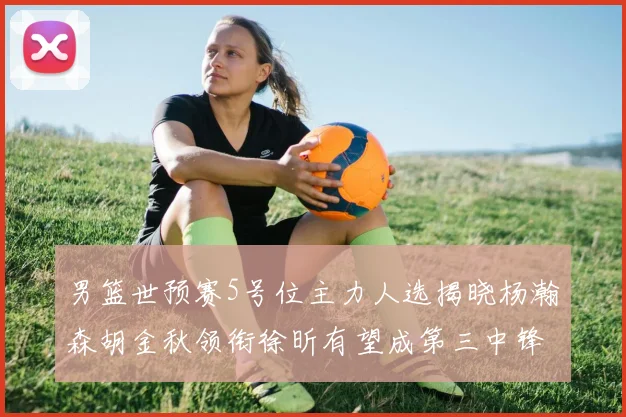 男篮世预赛5号位主力人选揭晓杨瀚森胡金秋领衔徐昕有望成第三中锋