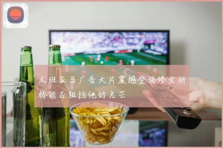 文班亚马广告大片震撼登场修女祈祷能否阻挡他的光芒
