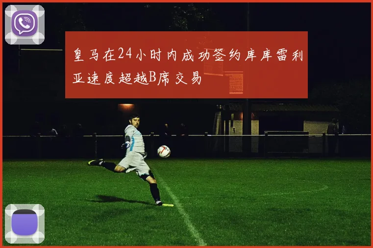 皇马在24小时内成功签约库库雷利亚速度超越B席交易