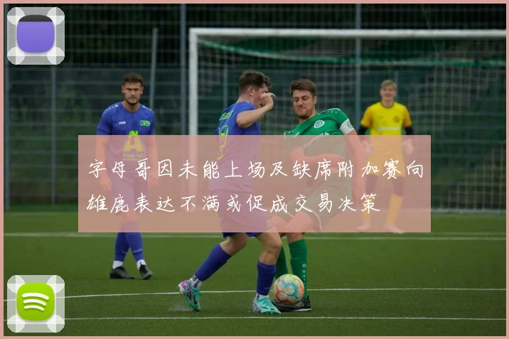 字母哥因未能上场及缺席附加赛向雄鹿表达不满或促成交易决策